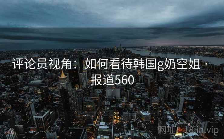 评论员视角:如何看待韩国g奶空姐 · 报道560