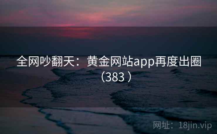 全网吵翻天：黄金网站app再度出圈（383 ）  第2张