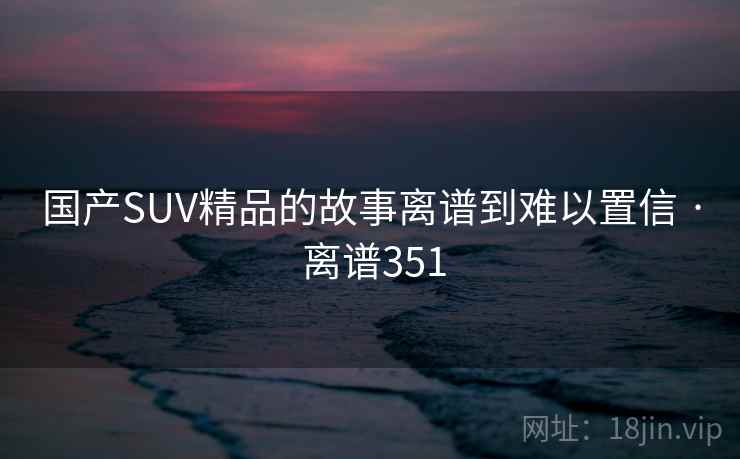 国产SUV精品的故事离谱到难以置信 · 离谱351