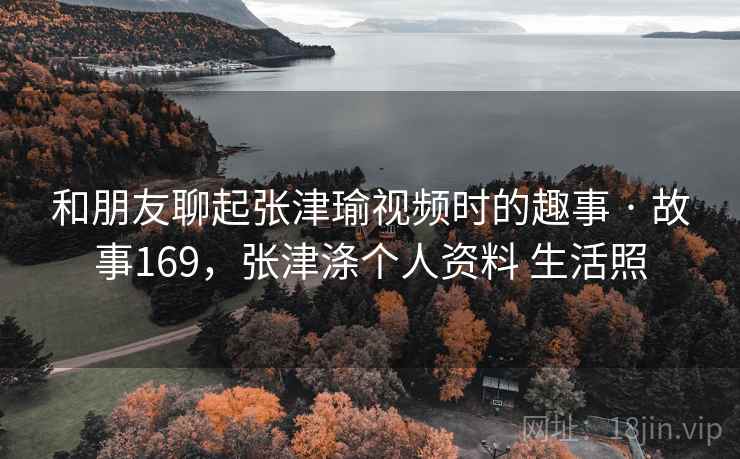 和朋友聊起张津瑜视频时的趣事 · 故事169，张津涤个人资料 生活照
