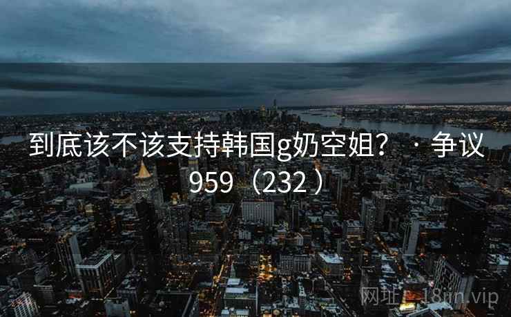 到底该不该支持韩国g奶空姐？ · 争议959（232 ）  第1张